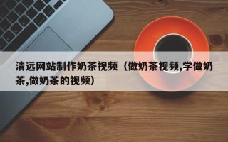 本溪清远网站制作奶茶视频（做奶茶视频,学做奶茶,做奶茶的视频）