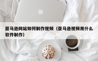本溪亚马逊网站如何制作视频（亚马逊视频用什么软件制作）
