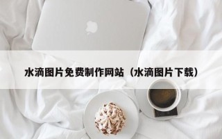 本溪水滴图片免费制作网站（水滴图片下载）
