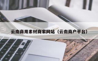 本溪云南商用素材商家网站（云南商户平台）